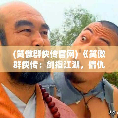 (笑傲群侠传官网) 《笑傲群侠传：剑指江湖，情仇纠葛下的英雄辈出》——揭秘武林格局与个人命运如何交织影响